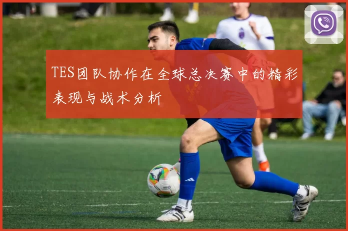 TES团队协作在全球总决赛中的精彩表现与战术分析