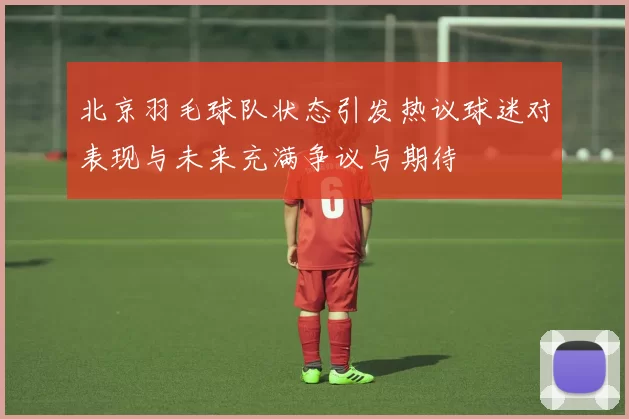 北京羽毛球队状态引发热议球迷对表现与未来充满争议与期待