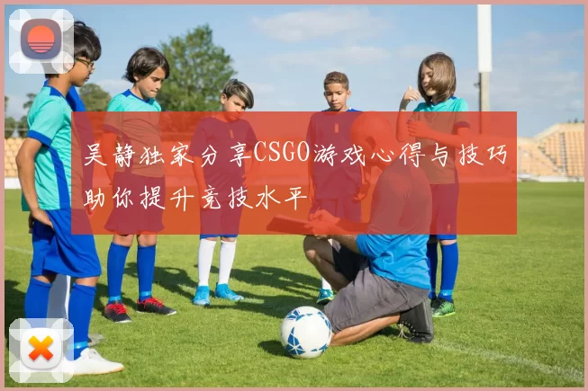 吴静独家分享CSGO游戏心得与技巧助你提升竞技水平
