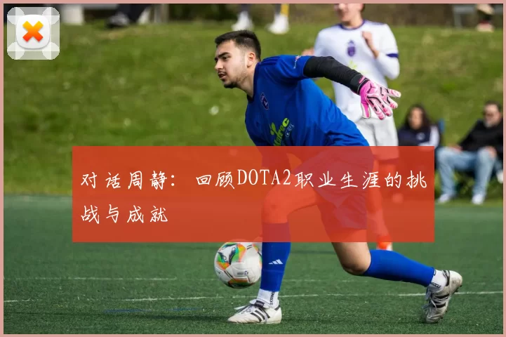 对话周静：回顾DOTA2职业生涯的挑战与成就