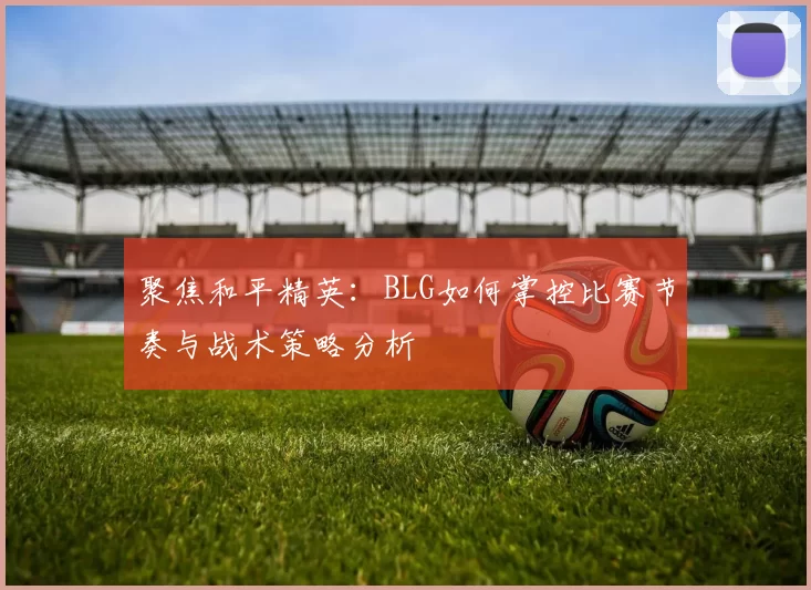 聚焦和平精英：BLG如何掌控比赛节奏与战术策略分析