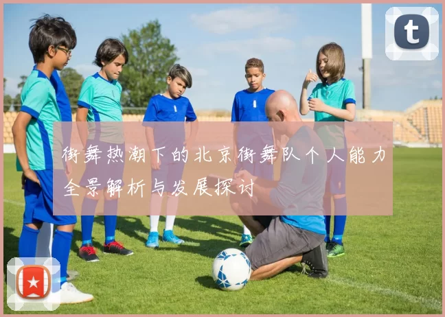 街舞热潮下的北京街舞队个人能力全景解析与发展探讨