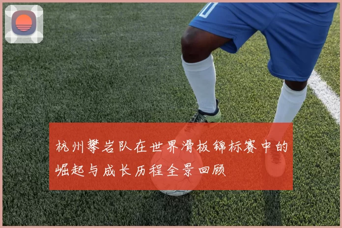 杭州攀岩队在世界滑板锦标赛中的崛起与成长历程全景回顾