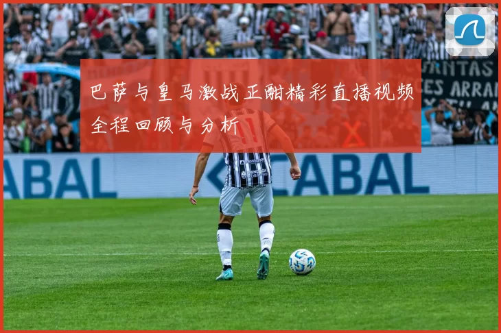 巴萨与皇马激战正酣精彩直播视频全程回顾与分析