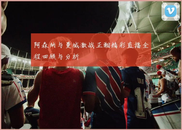 阿森纳与曼城激战正酣精彩直播全程回顾与分析